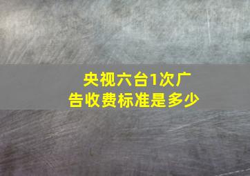 央视六台1次广告收费标准是多少