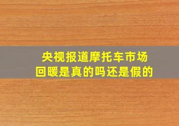 央视报道摩托车市场回暖是真的吗还是假的