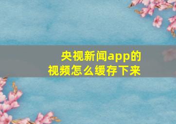 央视新闻app的视频怎么缓存下来