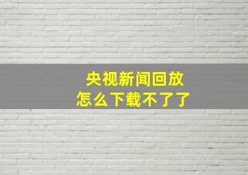 央视新闻回放怎么下载不了了