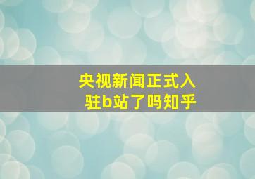 央视新闻正式入驻b站了吗知乎