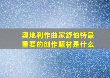 奥地利作曲家舒伯特最重要的创作题材是什么