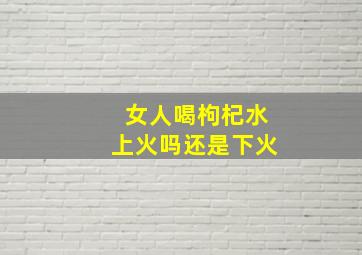 女人喝枸杞水上火吗还是下火