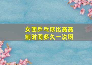 女团乒乓球比赛赛制时间多久一次啊