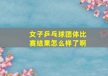 女子乒乓球团体比赛结果怎么样了啊