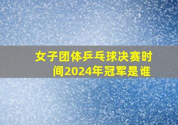 女子团体乒乓球决赛时间2024年冠军是谁