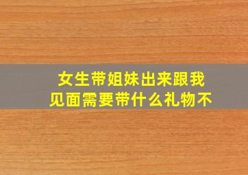 女生带姐妹出来跟我见面需要带什么礼物不