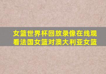 女篮世界杯回放录像在线观看法国女篮对澳大利亚女篮