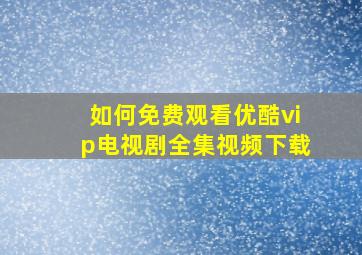 如何免费观看优酷vip电视剧全集视频下载