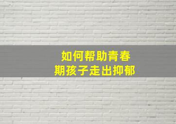 如何帮助青春期孩子走出抑郁