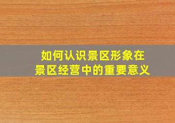 如何认识景区形象在景区经营中的重要意义