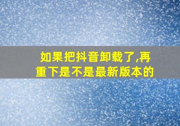 如果把抖音卸载了,再重下是不是最新版本的