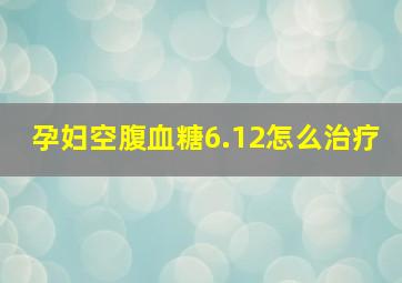 孕妇空腹血糖6.12怎么治疗