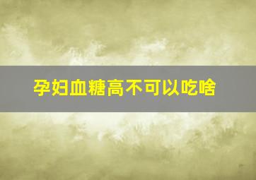 孕妇血糖高不可以吃啥