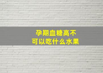 孕期血糖高不可以吃什么水果