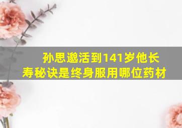 孙思邈活到141岁他长寿秘诀是终身服用哪位药材