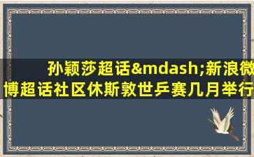 孙颖莎超话—新浪微博超话社区休斯敦世乒赛几月举行的