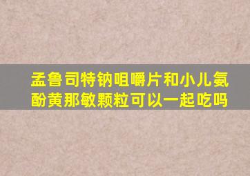 孟鲁司特钠咀嚼片和小儿氨酚黄那敏颗粒可以一起吃吗