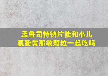 孟鲁司特钠片能和小儿氨酚黄那敏颗粒一起吃吗