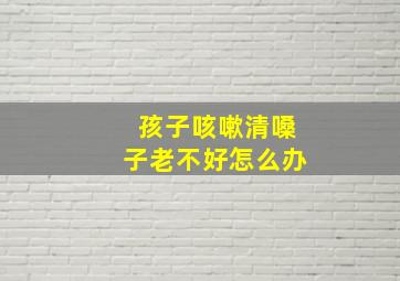 孩子咳嗽清嗓子老不好怎么办