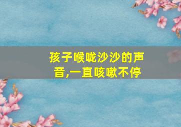 孩子喉咙沙沙的声音,一直咳嗽不停