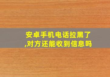 安卓手机电话拉黑了,对方还能收到信息吗