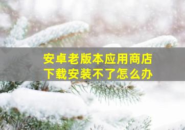 安卓老版本应用商店下载安装不了怎么办