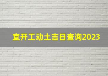 宜开工动土吉日查询2023