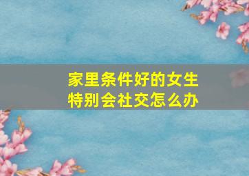 家里条件好的女生特别会社交怎么办