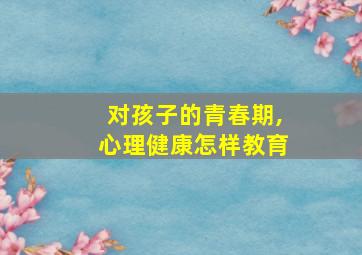 对孩子的青春期,心理健康怎样教育