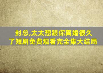 封总,太太想跟你离婚很久了短剧免费观看完全集大结局