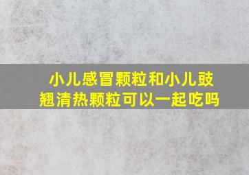 小儿感冒颗粒和小儿豉翘清热颗粒可以一起吃吗