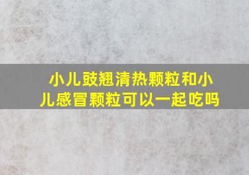 小儿豉翘清热颗粒和小儿感冒颗粒可以一起吃吗