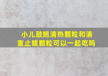 小儿豉翘清热颗粒和清宣止咳颗粒可以一起吃吗