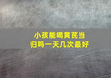 小孩能喝黄芪当归吗一天几次最好