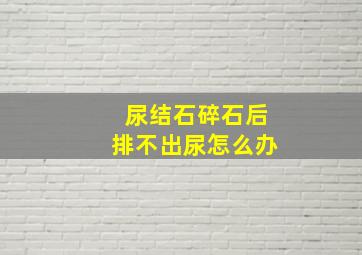 尿结石碎石后排不出尿怎么办