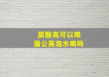 尿酸高可以喝蒲公英泡水喝吗