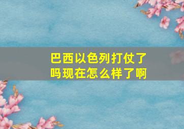 巴西以色列打仗了吗现在怎么样了啊