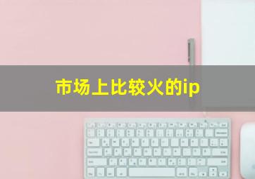 市场上比较火的ip