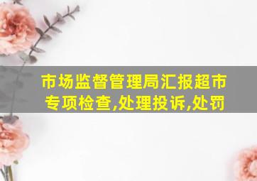 市场监督管理局汇报超市专项检查,处理投诉,处罚