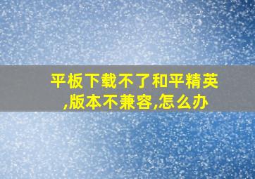 平板下载不了和平精英,版本不兼容,怎么办