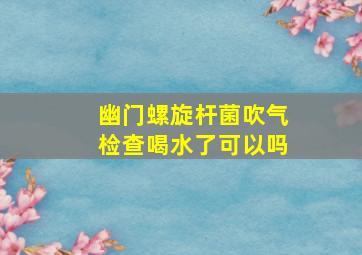 幽门螺旋杆菌吹气检查喝水了可以吗