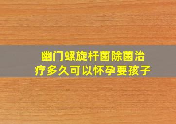 幽门螺旋杆菌除菌治疗多久可以怀孕要孩子