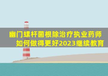 幽门螺杆菌根除治疗执业药师如何做得更好2023继续教育