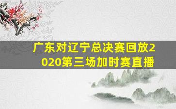 广东对辽宁总决赛回放2020第三场加时赛直播