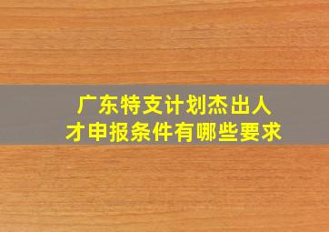 广东特支计划杰出人才申报条件有哪些要求