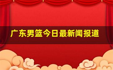 广东男篮今日最新闻报道