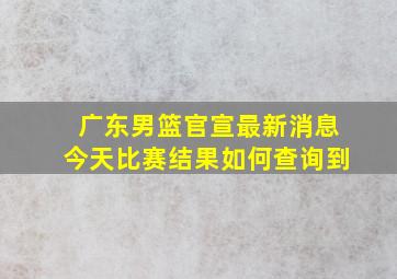 广东男篮官宣最新消息今天比赛结果如何查询到