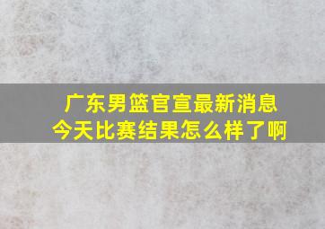 广东男篮官宣最新消息今天比赛结果怎么样了啊