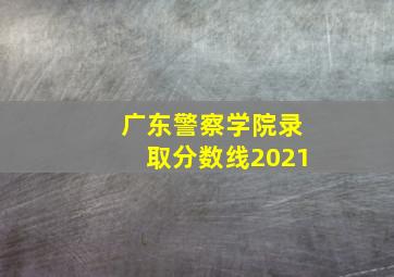 广东警察学院录取分数线2021